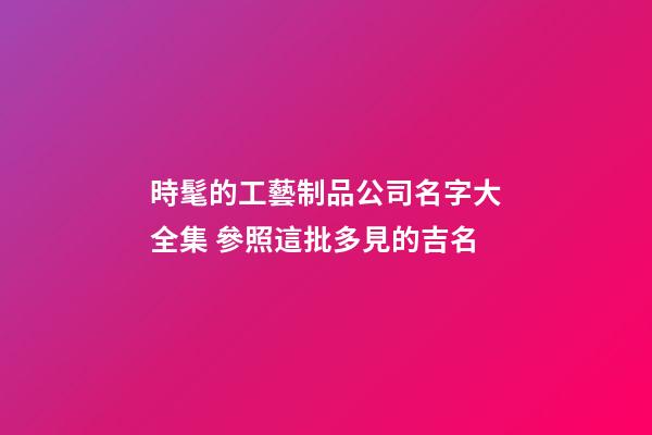 時髦的工藝制品公司名字大全集 參照這批多見的吉名-第1張-公司起名-玄機派